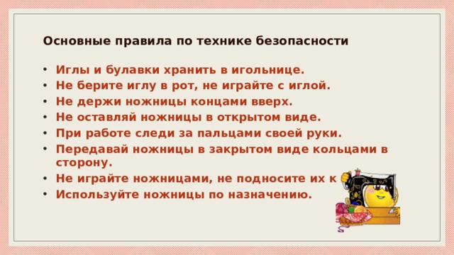 Основные правила по технике безопасности   Иглы и булавки хранить в игольнице. Не берите иглу в рот, не играйте с иглой. Не держи ножницы концами вверх. Не оставляй ножницы в открытом виде. При работе следи за пальцами своей руки. Передавай ножницы в закрытом виде кольцами в сторону. Не играйте ножницами, не подносите их к лицу. Используйте ножницы по назначению. 