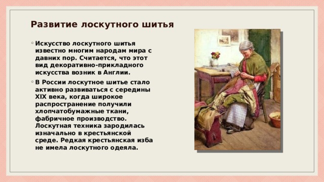 Развитие лоскутного шитья   Искусство лоскутного шитья известно многим народам мира с давних пор. Считается, что этот вид декоративно-прикладного искусства возник в Англии. В России лоскутное шитье стало активно развиваться с середины XIX века, когда широкое распространение получили хлопчатобумажные ткани, фабричное производство. Лоскутная техника зародилась изначально в крестьянской среде. Редкая крестьянская изба не имела лоскутного одеяла. 
