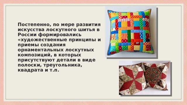 Постепенно, по мере развития искусства лоскутного шитья в России формировались «художественные принципы и приемы создания орнаментальных лоскутных композиций, в которых присутствуют детали в виде полоски, треугольника, квадрата и т.п.    