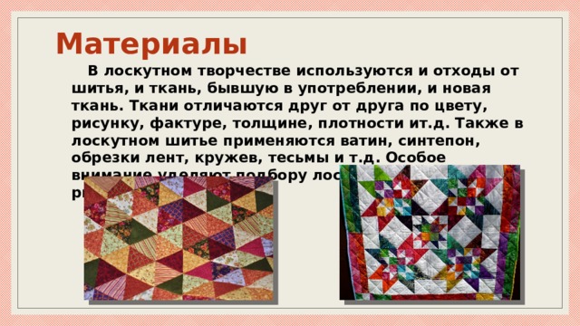 Материалы В лоскутном творчестве используются и отходы от шитья, и ткань, бывшую в употреблении, и новая ткань. Ткани отличаются друг от друга по цвету, рисунку, фактуре, толщине, плотности ит.д. Также в лоскутном шитье применяются ватин, синтепон, обрезки лент, кружев, тесьмы и т.д. Особое внимание уделяют подбору лоскута по цвету и рисунку. 