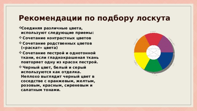 Рекомендации по подбору лоскута Соединяя различные цвета, используют следующие приемы:  Сочетание контрастных цветов  Сочетание родственных цветов («раскат» цвета)  Сочетание пестрой и однотонной ткани, если гладкокрашеная ткань повторяет одну из красок пестрой.  Черный цвет, белый и серый используются как отделка. Неплохо выглядит черный цвет в соседстве с оранжевым, желтым, розовым, красным, сиреневым и салатным тонами. 