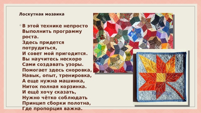 Лоскутная мозаика   В этой технике непросто  Выполнить программу роста.  Здесь придется потрудиться,  И совет мой пригодится.  Вы научитесь нескоро  Сами создавать узоры.  Помогает здесь сноровка,  Навык, опыт, тренировка,  А еще нужна машинка,  Ниток полная корзинка.  И ещё хочу сказать,  Нужно чётко соблюдать  Принцип сборки полотна,  Где пропорция важна. 