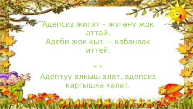 Адепсиз жигит – жүгөнү жок аттай, Адеби жок кыз — кабанаак иттей. * * Адептүү алкыш алат, адепсиз каргышка калат. 