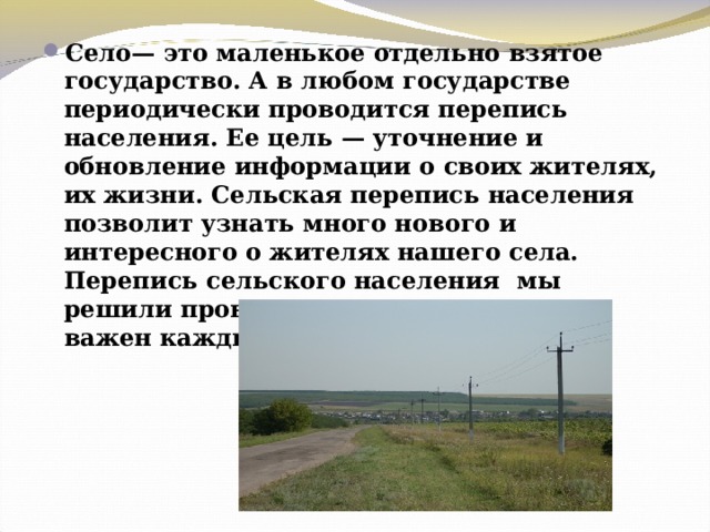 Село— это маленькое отдельно взятое государство. А в любом государстве периодически проводится перепись населения. Ее цель — уточнение и обновление информации о своих жителях, их жизни. Сельская перепись населения позволит узнать много нового и интересного о жителях нашего села. Перепись сельского населения мы решили провести под девизом «Нам важен каждый!». 