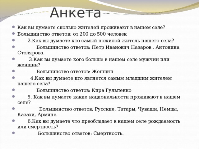  Анкета Как вы думаете сколько жителей проживают в нашем селе? Большинство ответов: от 200 до 500 человек  2.Как вы думаете кто самый пожилой житель нашего села?  Большинство ответов: Петр Иванович Назаров , Антонина Столярова.  3.Как вы думаете кого больше в нашем селе мужчин или женщин?  Большинство ответов: Женщин  4.Как вы думаете кто является самым младшим жителем нашего села?  Большинство ответов: Кира Гульпенко  5. Как вы думаете какие национальности проживают в нашем селе?  Большинство ответов: Русские, Татары, Чуваши, Немцы, Казахи, Армяне.  6.Как вы думаете что преобладает в нашем селе рождаемость или смертность?  Большинство ответов: Смертность. 