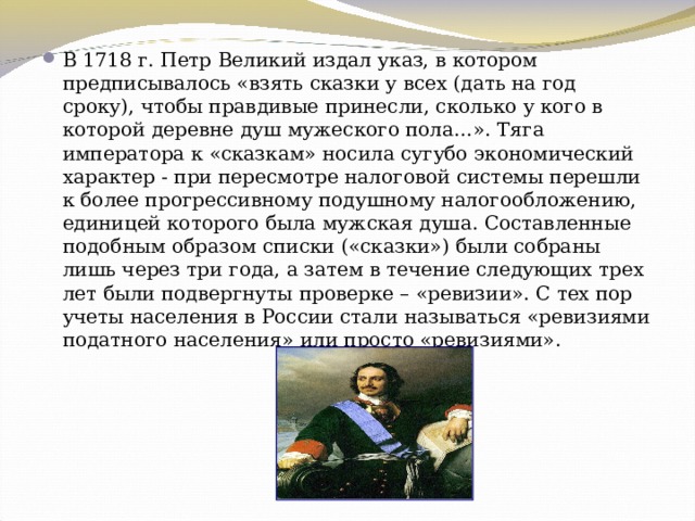 В 1718 г. Петр Великий издал указ, в котором предписывалось «взять сказки у всех (дать на год сроку), чтобы правдивые принесли, сколько у кого в которой деревне душ мужеского пола…». Тяга императора к «сказкам» носила сугубо экономический характер - при пересмотре налоговой системы перешли к более прогрессивному подушному налогообложению, единицей которого была мужская душа. Составленные подобным образом списки («сказки») были собраны лишь через три года, а затем в течение следующих трех лет были подвергнуты проверке – «ревизии». С тех пор учеты населения в России стали называться «ревизиями податного населения» или просто «ревизиями». 
