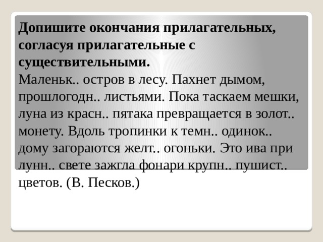 Допишите окончания прилагательных, согласуя прилагательные с существительными. Маленьк.. остров в лесу. Пахнет дымом, прошлогодн.. листьями. Пока таскаем мешки, луна из красн.. пятака превращается в золот.. монету. Вдоль тропинки к темн.. одинок.. дому загораются желт.. огоньки. Это ива при лунн.. свете зажгла фонари крупн.. пушист.. цветов. (В. Песков.) 