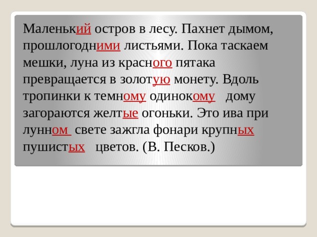 Маленьк ий остров в лесу. Пахнет дымом, прошлогодн ими листьями. Пока таскаем мешки, луна из красн ого пятака превращается в золот ую монету. Вдоль тропинки к темн ому одинок ому дому загораются желт ые огоньки. Это ива при лунн ом свете зажгла фонари крупн ых пушист ых цветов. (В. Песков.) 