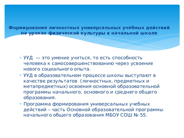 Формирование личностных универсальных учебных действий  на уроках физической культуры в начальной школе   УУД  — это умение учиться, то есть способность человека к самосовершенствованию через усвоение нового социального опыта. УУД в образовательном процессе школы выступают в качестве результатов (личностных, предметных и метапредметных) освоения основной образовательной программы начального, основного и среднего общего образования. Программа формирования универсальных учебных действий – часть Основной образовательной программы начального общего образования МБОУ СОШ № 55. 