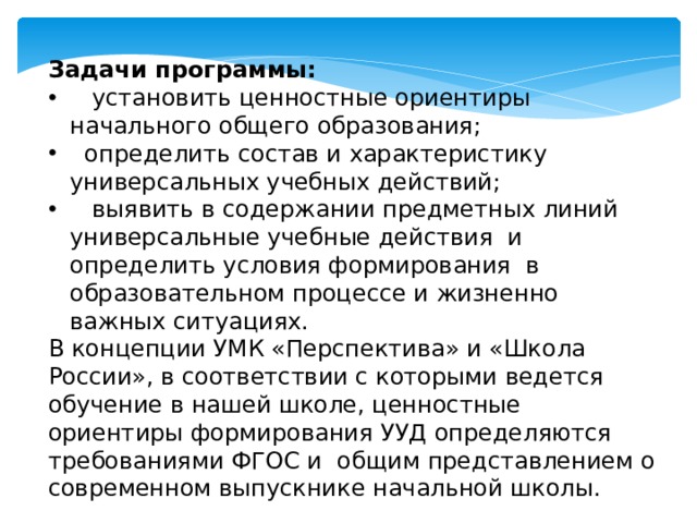 Задачи программы:  установить ценностные ориентиры начального общего образования;  определить состав и характеристику универсальных учебных действий;  выявить в содержании предметных линий универсальные учебные действия и определить условия формирования в образовательном процессе и жизненно важных ситуациях. В концепции УМК «Перспектива» и «Школа России», в соответствии с которыми ведется обучение в нашей школе, ценностные ориентиры формирования УУД определяются требованиями ФГОС и общим представлением о современном выпускнике начальной школы. 