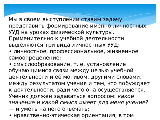 Мы в своем выступлении ставим задачу представить формирование именно личностных УУД на уроках физической культуры. Применительно к учебной деятельности выделяются три вида личностных УУД: • личностное, профессиональное, жизненное самоопределение; • смыслообразование, т. е. установление обучающимися связи между целью учебной деятельности и её мотивом, другими словами, между результатом учения и тем, что побуждает к деятельности, ради чего она осуществляется. Ученик должен задаваться вопросом: какое значение и какой смысл имеет для меня учение? — и уметь на него отвечать; • нравственно-этическая ориентация, в том числе, и оценивание усваиваемого содержания (исходя из социальных и личностных ценностей), обеспечивающее личностный моральный выбор . 