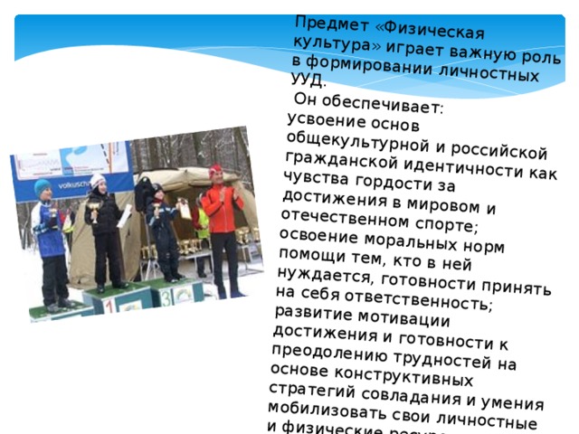 Предмет «Физическая культура» играет важную роль в формировании личностных УУД.  Он обеспечивает: усвоение основ общекультурной и российской гражданской идентичности как чувства гордости за достижения в мировом и отечественном спорте; освоение моральных норм помощи тем, кто в ней нуждается, готовности принять на себя ответственность; развитие мотивации достижения и готовности к преодолению трудностей на основе конструктивных стратегий совладания и умения мобилизовать свои личностные и физические ресурсы, стрессоустойчивости; освоение правил здорового и безопасного образа жизни. 