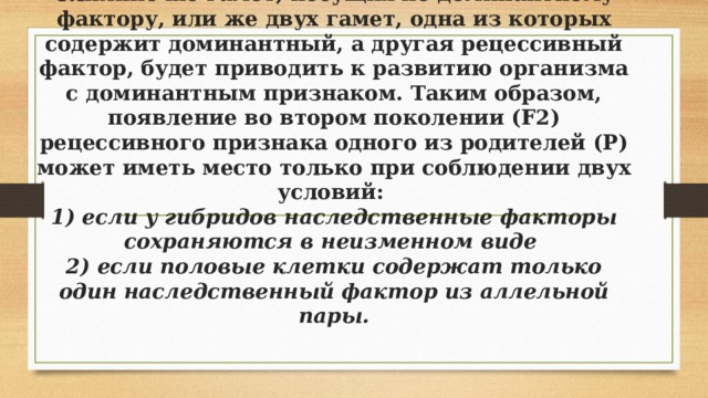 Слияние же гамет, несущих по доминантному фактору, или же двух гамет, одна из которых содержит доминантный, а другая рецессивный фактор, будет приводить к развитию организма с доминантным признаком. Таким образом, появление во втором поколении (F2) рецессивного признака одного из родителей (Р) может иметь место только при соблюдении двух условий:  1) если у гибридов наследственные факторы сохраняются в неизменном виде  2) если половые клетки содержат только один наследственный фактор из аллельной пары.   