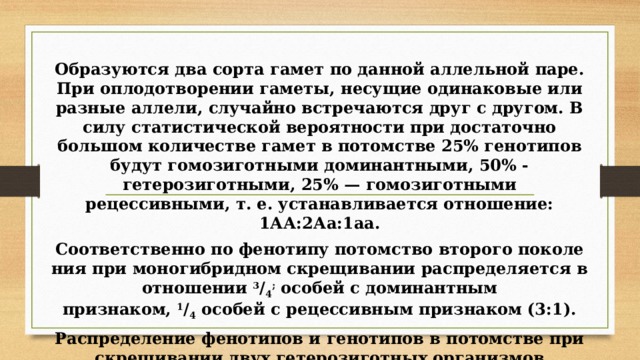 Образуются два сорта гамет по данной аллельной паре. При оплодотворении гаметы, несущие одинаковые или раз­ные аллели, случайно встречаются друг с другом. В силу статистической вероятности при достаточно большом коли­честве гамет в потомстве 25% генотипов будут гомозиготны­ми доминантными, 50% - гетерозиготными, 25% — гомо­зиготными рецессивными, т. е. устанавливается отношение: 1АА:2Аа:1аа. Соответственно по фенотипу потомство второго поколе­ния при моногибридном скрещивании распределяется в от­ношении  3 / 4 ;  особей с доминантным признаком,  1 / 4  особей с рецессивным признаком (3:1). Распределение фенотипов и генотипов в потомстве при скрещивании двух гетерозиготных организмов изображено на схеме ниже.  