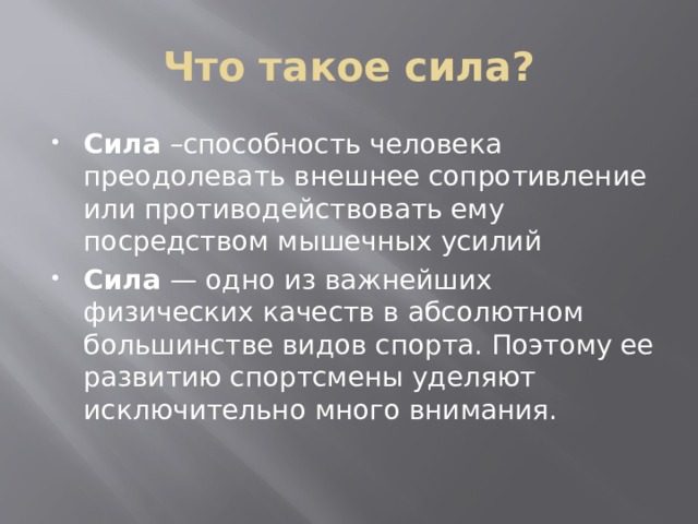 Что такое сила? Сила  –способность человека преодолевать внешнее сопротивление или противодействовать ему посредством мышечных усилий Сила  — одно из важнейших физических качеств в аб­солютном большинстве видов спорта. Поэтому ее разви­тию спортсмены уделяют исключительно много внимания. 