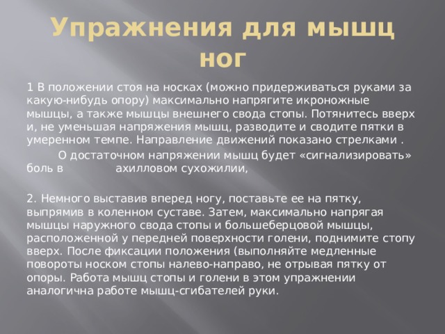 Упражнения для мышц ног 1 В положении стоя на носках (можно придерживаться руками за какую-нибудь опору) максимально напрягите икроножные мышцы, а также мышцы внешнего свода стопы. Потянитесь вверх и, не уменьшая напряжения мышц, разводите и сводите пятки в умеренном темпе. Направление движений показано стрелками .  О достаточном напряжении мышц будет «сигнализировать» боль в ахилловом сухожилии, 2. Немного выставив вперед ногу, поставьте ее на пятку, выпрямив в коленном суставе. Затем, максимально напрягая мышцы наружного свода стопы и большеберцовой мышцы, расположенной у передней поверхности голени, поднимите стопу вверх. После фиксации положения (выполняйте медленные повороты носком стопы налево-направо, не отрывая пятку от опоры. Работа мышц стопы и голени в этом упражнении аналогична работе мышц-сгибателей руки. 