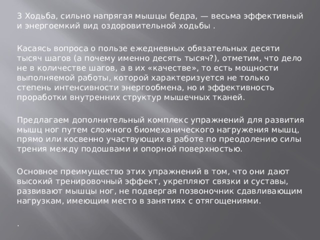 3 Ходьба, сильно напрягая мышцы бедра, — весьма эффективный и энергоемкий вид оздоровительной ходьбы . Касаясь вопроса о пользе ежедневных обязательных десяти тысяч шагов (а почему именно десять тысяч?), отметим, что дело не в количестве шагов, а в их «качестве», то есть мощности выполняемой работы, которой характеризуется не только степень интенсивности энергообмена, но и эффективность проработки внутренних структур мышечных тканей. Предлагаем дополнительный комплекс упражнений для развития мышц ног путем сложного биомеханического нагружения мышц, прямо или косвенно участвующих в работе по преодолению силы трения между подошвами и опорной поверхностью. Основное преимущество этих упражнений в том, что они дают высокий тренировочный эффект, укрепляют связки и суставы, развивают мышцы ног, не подвергая позвоночник сдавливающим нагрузкам, имеющим место в занятиях с отягощениями. . 