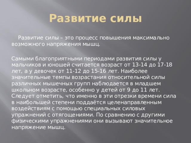 Развитие силы  Развитие силы – это процесс повышения максимально возможного напряжения мышц. Самыми благоприятными периодами развития силы у мальчиков и юношей считается возраст от 13-14 до 17-18 лет, а у девочек от 11-12 до 15-16 лет. Наиболее значительные темпы возрастания относительной силы различных мышечных групп наблюдается в младшем школьном возрасте, особенно у детей от 9 до 11 лет. Следует отметить, что именно в эти отрезки времени сила в наибольшей степени поддаётся целенаправленным воздействиям с помощью специальных силовых упражнений с отягощениями. По сравнению с другими физическими упражнениями они вызывают значительное напряжение мышц. 