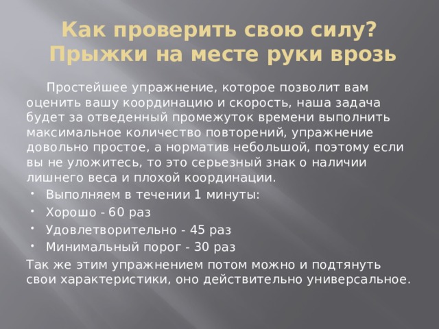 Как проверить свою силу?  Прыжки на месте руки врозь  Простейшее упражнение, которое позволит вам оценить вашу координацию и скорость, наша задача будет за отведенный промежуток времени выполнить максимальное количество повторений, упражнение довольно простое, а норматив небольшой, поэтому если вы не уложитесь, то это серьезный знак о наличии лишнего веса и плохой координации. Выполняем в течении 1 минуты: Хорошо - 60 раз Удовлетворительно - 45 раз Минимальный порог - 30 раз Так же этим упражнением потом можно и подтянуть свои характеристики, оно действительно универсальное. 