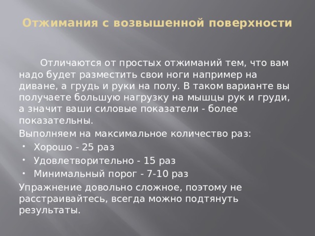 Отжимания с возвышенной поверхности    Отличаются от простых отжиманий тем, что вам надо будет разместить свои ноги например на диване, а грудь и руки на полу. В таком варианте вы получаете большую нагрузку на мышцы рук и груди, а значит ваши силовые показатели - более показательны. Выполняем на максимальное количество раз: Хорошо - 25 раз Удовлетворительно - 15 раз Минимальный порог - 7-10 раз Упражнение довольно сложное, поэтому не расстраивайтесь, всегда можно подтянуть результаты. 