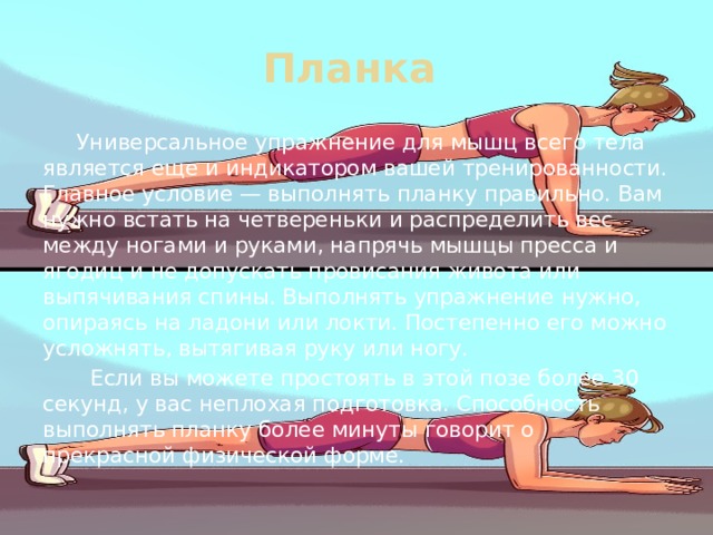 Планка  Универсальное упражнение для мышц всего тела является еще и индикатором вашей тренированности. Главное условие — выполнять планку правильно. Вам нужно встать на четвереньки и распределить вес между ногами и руками, напрячь мышцы пресса и ягодиц и не допускать провисания живота или выпячивания спины. Выполнять упражнение нужно, опираясь на ладони или локти. Постепенно его можно усложнять, вытягивая руку или ногу.  Если вы можете простоять в этой позе более 30 секунд, у вас неплохая подготовка. Способность выполнять планку более минуты говорит о прекрасной физической форме. 