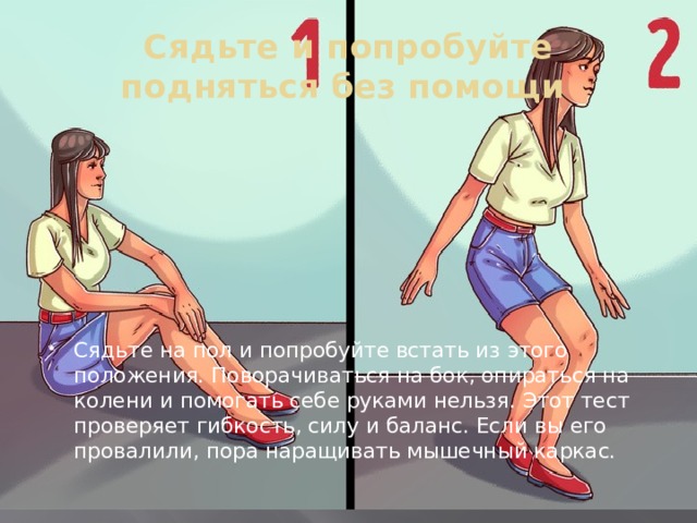 Сядьте и попробуйте подняться без помощи Сядьте на пол и попробуйте встать из этого положения. Поворачиваться на бок, опираться на колени и помогать себе руками нельзя. Этот тест проверяет гибкость, силу и баланс. Если вы его провалили, пора наращивать мышечный каркас. 