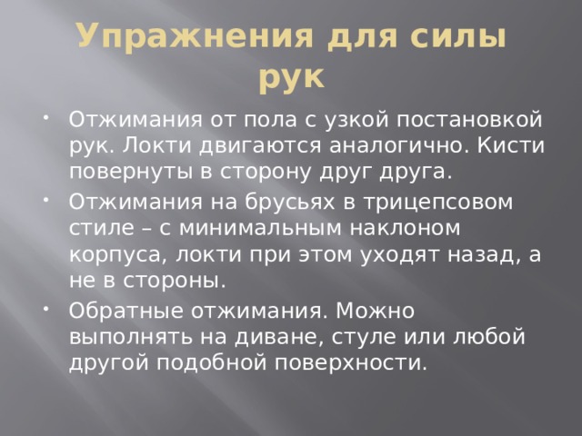 Упражнения для силы рук Отжимания от пола с узкой постановкой рук. Локти двигаются аналогично. Кисти повернуты в сторону друг друга. Отжимания на брусьях в трицепсовом стиле – с минимальным наклоном корпуса, локти при этом уходят назад, а не в стороны. Обратные отжимания. Можно выполнять на диване, стуле или любой другой подобной поверхности. 