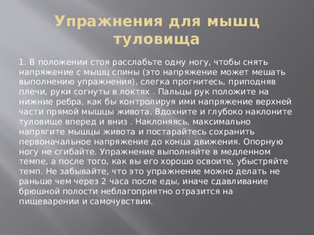 Упражнения для мышц туловища 1. В положении стоя расслабьте одну ногу, чтобы снять напряжение с мышц спины (это напряжение может мешать выполнению упражнения), слегка прогнитесь, приподняв плечи, руки согнуты в локтях . Пальцы рук положите на нижние ребра, как бы контролируя ими напряжение верхней части прямой мышцы живота. Вдохните и глубоко наклоните туловище вперед и вниз . Наклоняясь, максимально напрягите мышцы живота и постарайтесь сохранить первоначальное напряжение до конца движения. Опорную ногу не сгибайте. Упражнение выполняйте в медленном темпе, а после того, как вы его хорошо освоите, убыстряйте темп. Не забывайте, что это упражнение можно делать не раньше чем через 2 часа после еды, иначе сдавливание брюшной полости неблагоприятно отразится на пищеварении и самочувствии. 