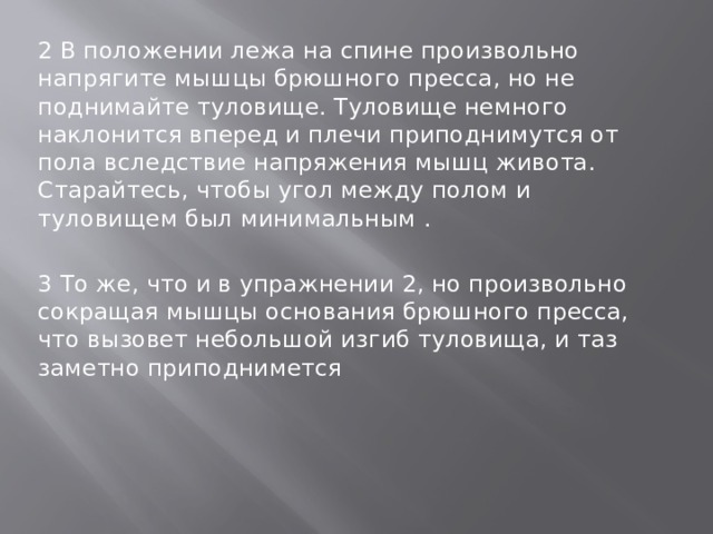 2 В положении лежа на спине произвольно напрягите мышцы брюшного пресса, но не поднимайте туловище. Туловище немного наклонится вперед и плечи приподнимутся от пола вследствие напряжения мышц живота. Старайтесь, чтобы угол между полом и туловищем был минимальным . 3 То же, что и в упражнении 2, но произвольно сокращая мышцы основания брюшного пресса, что вызовет небольшой изгиб туловища, и таз заметно приподнимется 