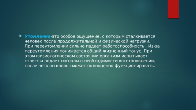 Утомление -это особое ощущение, с которым сталкивается человек после продолжительной и физической нагрузки. При переутомлении сильно падает работоспособность . Из-за переутомления понижается общий жизненный тонус. При этом физиологическом состоянии организм испытывает стресс и подает сигналы о необходимости восстановлении, после чего он вновь сможет полноценно функционировать. 