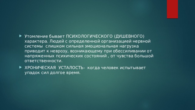 Утомление бывает ПСИХОЛОГИЧЕСКОГО (ДУШЕВНОГО) характера. Людей с определенной организацией нервной системы слишком сильная эмоциональная нагрузка приводит к неврозу, возникающему при обессиливании от напряженных психических состояний , от чувства большой ответственности. ХРОНИЧЕСКАЯ УСТАЛОСТЬ- когда человек испытывает упадок сил долгое время. 