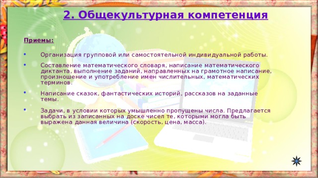 2. Общекультурная компетенция Приемы:  Организация групповой или самостоятельной индивидуальной работы. Составление математического словаря, написание математического диктанта, выполнение заданий, направленных на грамотное написание, произношение и употребление имен числительных, математических терминов. Написание сказок, фантастических историй, рассказов на заданные темы.  Задачи, в условии которых умышленно пропущены числа. Предлагается выбрать из записанных на доске чисел те, которыми могла быть выражена данная величина (скорость, цена, масса). 