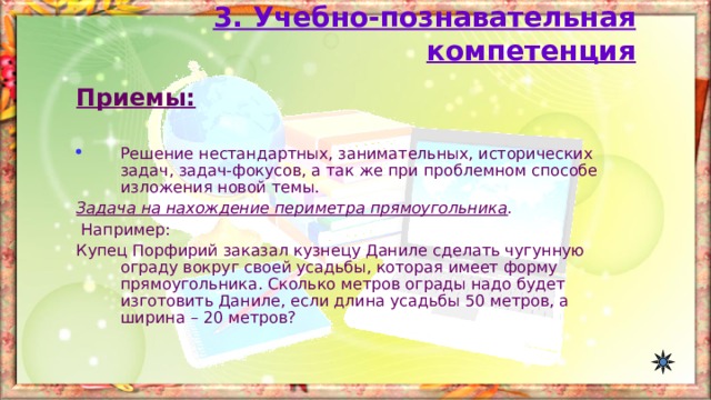 3. Учебно-познавательная компетенция Приемы:  Решение нестандартных, занимательных, исторических задач, задач-фокусов, а так же при проблемном способе изложения новой темы. Задача на нахождение периметра прямоугольника .  Например: Купец Порфирий заказал кузнецу Даниле сделать чугунную ограду вокруг своей усадьбы, которая имеет форму прямоугольника. Сколько метров ограды надо будет изготовить Даниле, если длина усадьбы 50 метров, а ширина – 20 метров? 