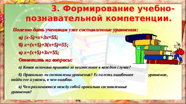 3. Формирование учебно-познавательной компетенции.  Полезно дать ученикам уже составленные уравнения:  а) (х - 5)+х+3х=55;  б) х+(х+5)+3(х+5)=55;  в) х+(х+5)+3х=55;  Ответить на вопросы:  а) Какая величина принята за неизвестное в каждом случае?  б) Правильно ли составлены уравнения? Если есть ошибочное   уравнение, найди его и укажи, в чем ошибка.  в) Чем различаются между собой правильно составленные    уравнения? 
