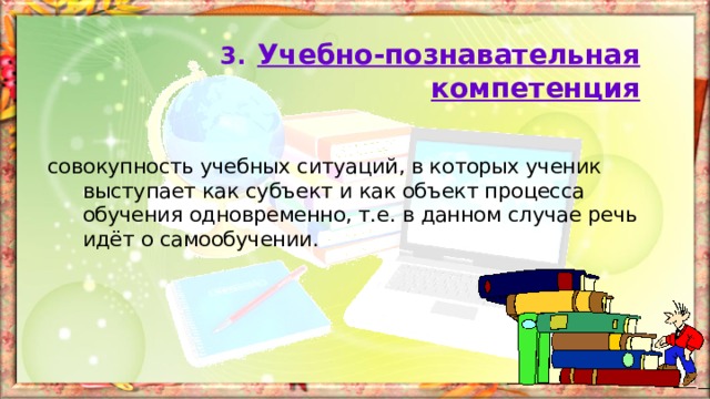 3.  Учебно-познавательная компетенция совокупность учебных ситуаций, в которых ученик выступает как субъект и как объект процесса обучения одновременно, т.е. в данном случае речь идёт о самообучении. 