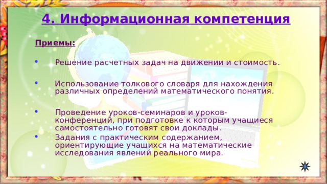 4. Информационная компетенция Приемы:  Решение расчетных задач на движении и стоимость.  Использование толкового словаря для нахождения различных определений математического понятия.  Проведение уроков-семинаров и уроков-конференций, при подготовке к которым учащиеся самостоятельно готовят свои доклады. Задания с практическим содержанием, ориентирующие учащихся на математические исследования явлений реального мира.   
