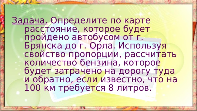 Задача. Определите по карте расстояние, которое будет пройдено автобусом от г. Брянска до г. Орла. Используя свойство пропорции, рассчитать количество бензина, которое будет затрачено на дорогу туда и обратно, если известно, что на 100 км требуется 8 литров. 