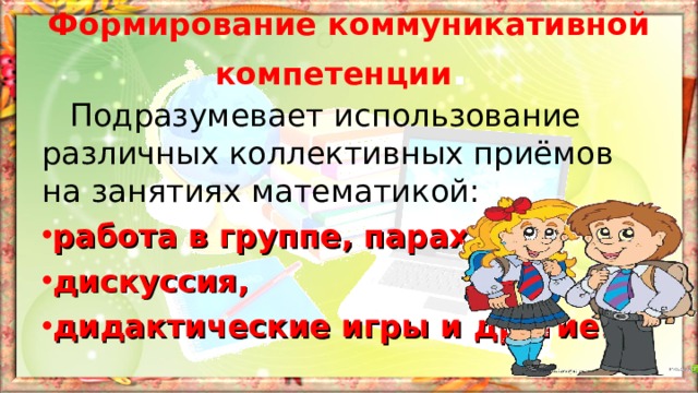 Формирование коммуникативной компетенции .  Подразумевает использование различных коллективных приёмов на занятиях математикой: работа в группе, парах, дискуссия, дидактические игры и другие. 
