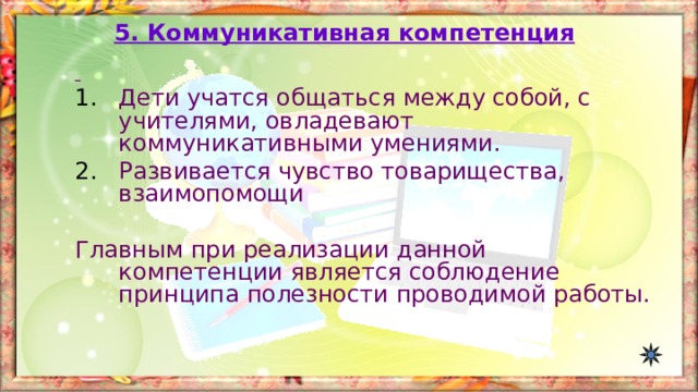 5. Коммуникативная компетенция  Дети учатся общаться между собой, с учителями, овладевают коммуникативными умениями. Развивается чувство товарищества, взаимопомощи Главным при реализации данной компетенции является соблюдение принципа полезности проводимой работы. 