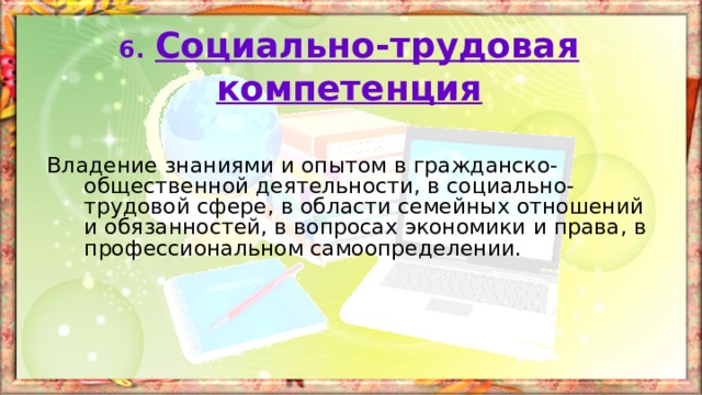 6.  Социально-трудовая  компетенция Владение знаниями и опытом в гражданско-общественной деятельности, в социально-трудовой сфере, в области семейных отношений и обязанностей, в вопросах экономики и права, в профессиональном самоопределении. 