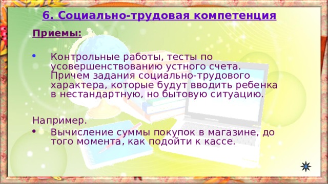 6. Социально-трудовая компетенция Приемы:  Контрольные работы, тесты по усовершенствованию устного счета. Причем задания социально-трудового характера, которые будут вводить ребенка в нестандартную, но бытовую ситуацию.  Например. Вычисление суммы покупок в магазине, до того момента, как подойти к кассе. 