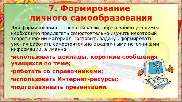 7. Формирование  личного самообразования Для формирования готовности к самообразованию учащимся необходимо предлагать самостоятельно изучить некоторый теоретический материал, составить задачу , формировать умения работать самостоятельно с различными источниками информации, а именно: использовать доклады, короткие сообщения учащихся по теме; работать со справочниками; использовать Интернет-ресурсы; подготавливать презентации. 