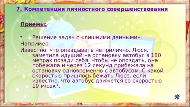 7. Компетенция личностного совершенствования Приемы:  Решение задач с «лишними данными». Например: Известно, что опаздывать неприлично. Люся, заметила идущий на остановку автобус в 180 метрах позади себя. Чтобы не опоздать, она побежала и через 12 секунд прибежала на остановку одновременно с автобусом. С какой скоростью пришлось бежать Люсе, если известно, что автобус движется со скоростью 19 м / сек?. 