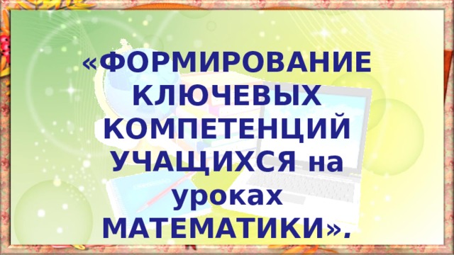 «ФОРМИРОВАНИЕ КЛЮЧЕВЫХ КОМПЕТЕНЦИЙ УЧАЩИХСЯ на уроках МАТЕМАТИКИ» . 