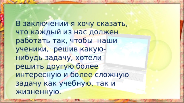 В заключении я хочу сказать, что каждый из нас должен работать так, чтобы наши ученики, решив какую-нибудь задачу, хотели решить другую более интересную и более сложную задачу как учебную, так и жизненную. 