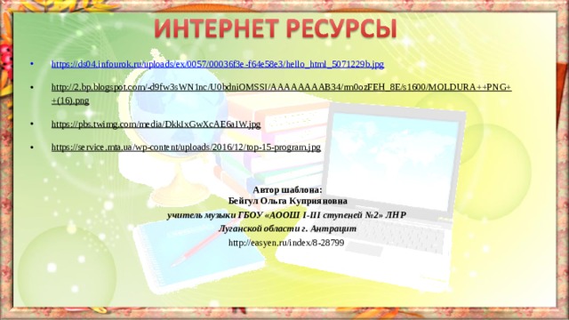 https://ds04.infourok.ru/uploads/ex/0057/00036f3e-f64e58e3/hello_html_5071229b.jpg  http://2.bp.blogspot.com/-d9fw3sWN1nc/U0bdniOMSSI/AAAAAAAAB34/rm0ozFEH_8E/s1600/MOLDURA++PNG++(16).png  https://pbs.twimg.com/media/DkkIxGwXcAE6aIW.jpg  https://service.mta.ua/wp-content/uploads/2016/12/top-15-program.jpg    Автор шаблона: Бейгул Ольга Куприяновна учитель музыки ГБОУ «АООШ І-ІІІ ступеней №2» ЛНР  Луганской области г. Антрацит http://easyen.ru/index/8-28799  