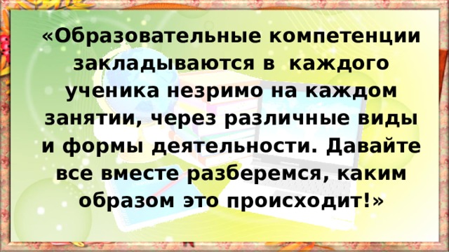 «Образовательные компетенции закладываются в каждого ученика незримо на каждом занятии, через различные виды и формы деятельности. Давайте все вместе разберемся, каким образом это происходит!» 