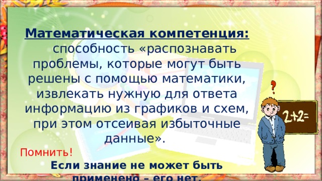 Математическая компетенция:  способность «распознавать проблемы, которые могут быть решены с помощью математики, извлекать нужную для ответа информацию из графиков и схем, при этом отсеивая избыточные данные». Помнить! Если знание не может быть применено – его нет. 
