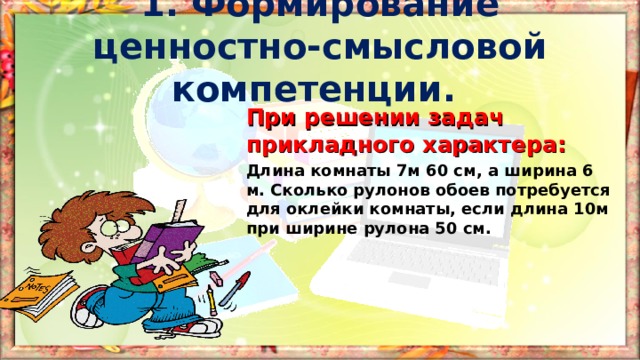 1. Формирование ценностно-смысловой компетенции. При решении задач прикладного характера: Длина комнаты 7м 60 см, а ширина 6 м. Сколько рулонов обоев потребуется для оклейки комнаты, если длина 10м при ширине рулона 50 см.  