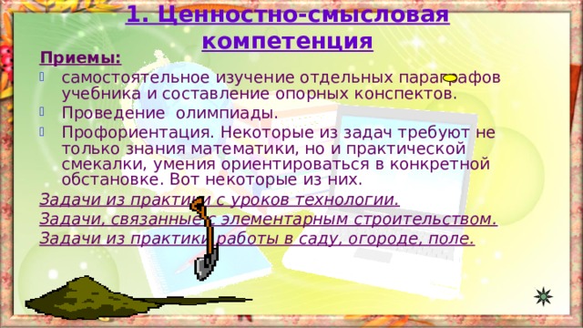 1. Ценностно-смысловая компетенция Приемы: самостоятельное изучение отдельных параграфов учебника и составление опорных конспектов. Проведение олимпиады. Профориентация. Некоторые из задач требуют не только знания математики, но и практической смекалки, умения ориентироваться в конкретной обстановке. Вот некоторые из них. Задачи из практики с уроков технологии . Задачи, связанные с элементарным строительством. Задачи из практики работы в саду, огороде, поле.  